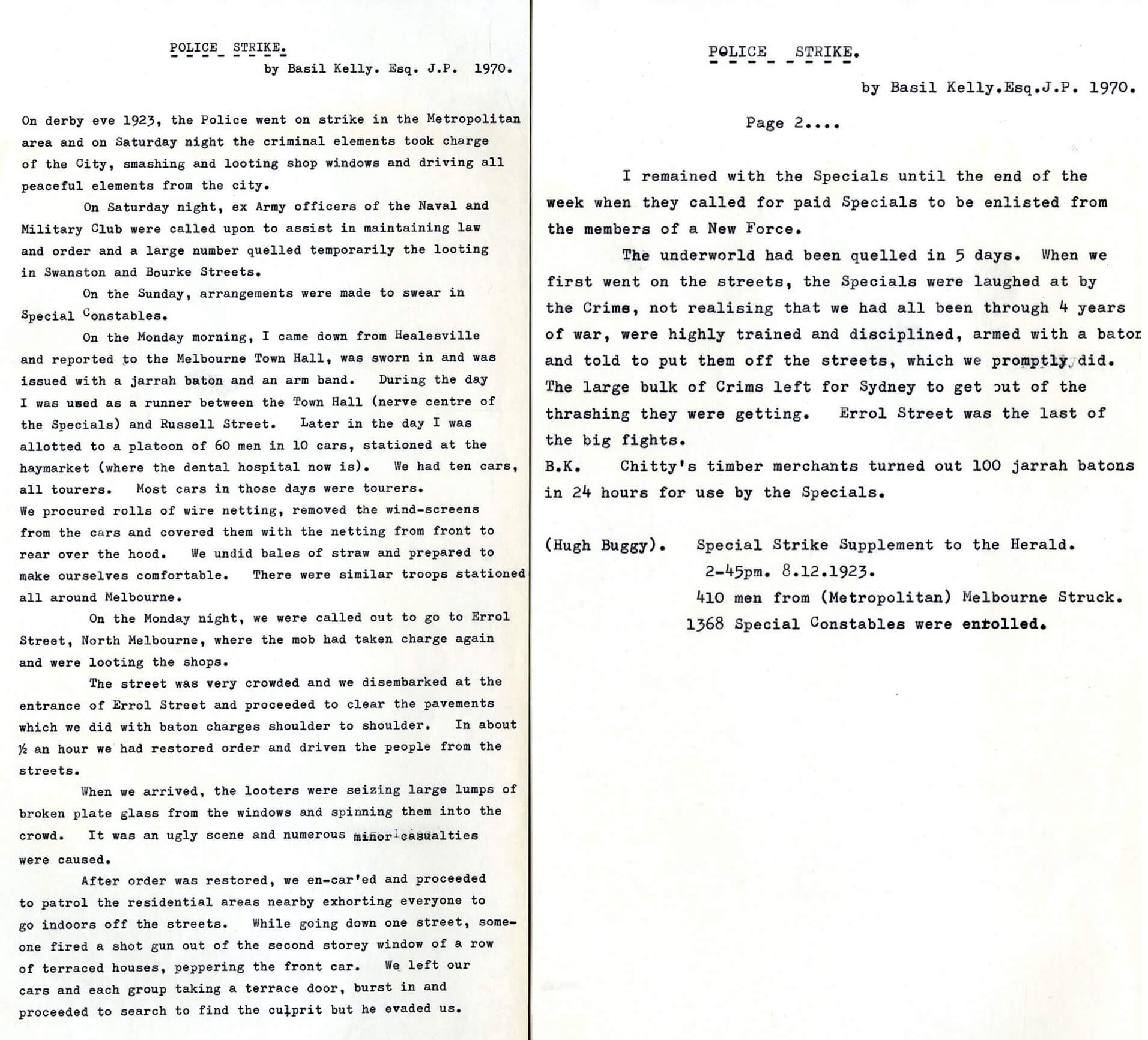 Typed document titled "Police Strike by Basil Kelly. Esq. J.P. 1970." reads: On derby eve 1923, the Police went on strike in the Metropolitan area and on Saturday night the criminal elements took charge of the City, smashing and looting shop windows and driving all peaceful elements from the city. On Saturday night, ex Army officers of the Naval and Military Club were called upon to assist in maintaining law and order and a large number quelled temporarily the looting in Swanston and Bourke Streets. One the Sunday, arrangements were made to swear in Special Constables. On the Monday morning, I came down from Healesville and reported to the Melbourne Town Hall, was sworn in and was issued with a jarrah baton and an arm band. During the day I was used as a runner between the Town Hall (nerve centre of the Specials) and Russell Street. Later in the day I was allotted to a platoon or 60 men in 10 cars, stationed at the haymarket (where the dental hospital now is). We had 10 cards, all tourers. Most cars in those days were tourers. We procured rolls of wire netting, removed the wind-screens from the cars and covered them with the netting from front to rear over the hood. We undid bales of straw and prepared to make ourselves comfortable. There were similar troops stationed all around Melbourne. On the Monday night, we were called out to go to Errol Street, North Melbourne, where the mob had taken charge again and were looting the shops. The street was very crowded and we disembarked at the entrance of Errol Street and proceeded to clear the pavements which we did with baton charges shoulder to shoulder. In about ½ an hour we had restored order and driven the people from the streets. When we arrived the looters were seizing large lumps of broken plate glass from the windows and spinning them into the crowd. It was an ugly scene and numerous minor casualties were caused. After order was restored, we en-car’ed and proceeded to patrol the residential areas nearby exhorting everyone to go indoors off the streets. While going down one street someone fired a shot gun out of the second storey window of a row of terraced houses, peppering the front car. We left our cars and each group taking a terrace door, burst in and proceeded to search to find the culprit but he evaded us. I remained with the Specials until the end of the week when they called for paid Specials to be enlisted from the members of a New Force. The underworld had been quelled in 5 days. When we first went on the streets, the Specials were laughed at by the Crims, not realising that we had all been through 4 years of war, were highly trained and disciplined, armed with a baton and told to put them off the streets, which we promptly did. The large bulk of Crims left for Sydney to get out of the thrashing they were getting. Errol Street was the last of the big fights. B.K. Chitty’s timber merchants turned out 100 jarrah batons in 24 hours for use by the Specials. (Hugh Buggy). Special Strike Supplement to the Herald. 2-45pm. 8.12.1923. 410 men from (Metropolitan) Melbourne Struck. 1368 Special Constables were enrolled.