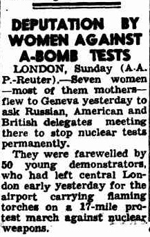 Newspaper cutting. Title: Deputation by Women Against A-Bomb Tests. Body: LONDON, Sunday (A.A.P.-Reuter).-Seven women -most of the mothers- flew to Geneva yesterday to ask Russian, American and British delegates meeting there to stop nuclear tests permanently. They were farewelled by 50 young demonstrators, who had left central London early yesterday for the airport carrying flaming torches on a 17-mile protest march against nuclear weapons.