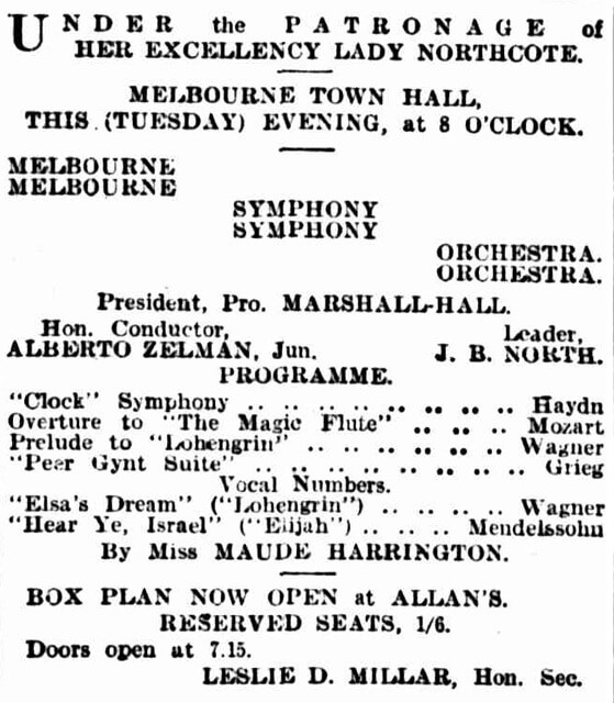 Under the patronage of Her Excellency Lady Northcote. Melbourne Town Hall, this (Tuesday) evening, at 8 o’clock. Melbourne (Melbourne) Symphony (Symphony) Orchestra (Orchestra) President, Pro. Marshall-Hall Hon. Conductor Alberto Zelman, Jun. Leader J B North Programme “Clock” Symphony….Hayden Overture to “The Magic Flute”….Mozart Prelude to “Lohengrin”….Wagner “Peer Gynt Suite”…..Grieg Vocal Numbers “Elsa’s Dream” (“Lohengrin”)….Wagner “Hear Ye, Israel” (“Elijah”)….Mendelssohn By Miss Maude Harrington Box Plan now open at Allan’s Reserved seats, 1/6 Doors open at 7.15 Leslie D Millar, Hon. Sec.