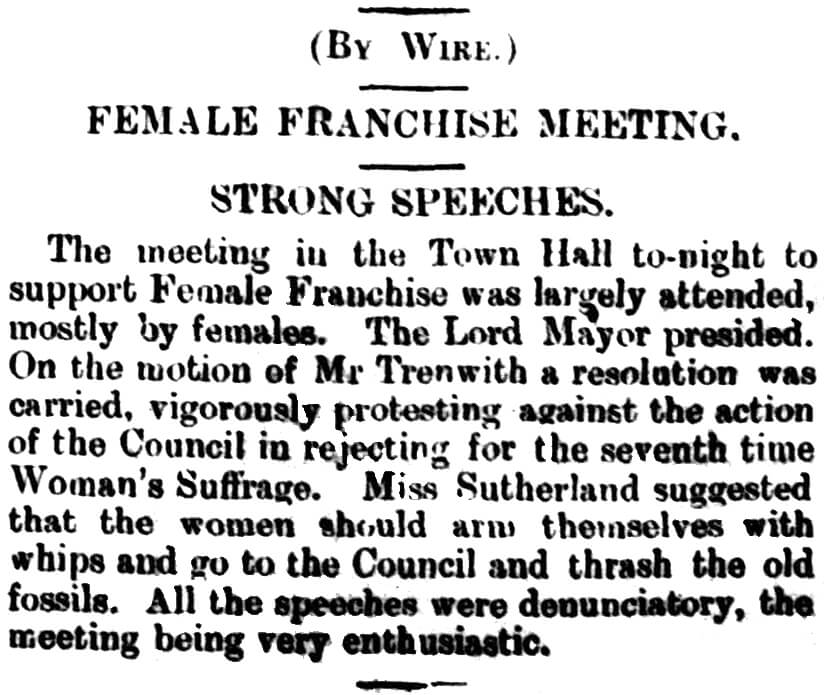 (By Wire) FEMALE FRANCHISE MEETING STRONG SPEECHES The meeting in the Town Hall to-night to support Female Franchise was largely attended, mostly by females. The Lord Mayor presided. On the motion of Mr Trenwith a resolution was carried, vigorously protesting against the action of the Council in rejecting for the seventh time Women’s Suffrage. Miss Sutherland suggested that the women should arm themselves with whips and go to the Council and thrash the old fossils. All the speeches were denunciatory, the meeting being very enthusiastic.